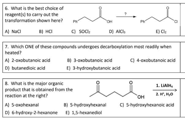 6. What is the best choice of
reagent(s) to carry out the
transformation shown here?
Ph
HO,
Ph
A) NaCI
B) HCI
C) SOCI2
D) AICI3
E) Cl2
7. Which ONE of these compounds undergoes decarboxylation most readily when
heated?
A) 2-oxobutanoic acid
B) 3-oxobutanoic acid
C) 4-oxobutanoic acid
D) butanedioic acid
E) 3-hydroxybutanoic acid
8. What is the major organic
product that is obtained from the
reaction at the right?
1. LIAIH,
2. H, Н,о
A) 5-oxohexanal
B) 5-hydroxyhexanal
C) 5-hydroxyhexanoic acid
D) 6-hydroxy-2-hexanone
E) 1,5-hexanediol
