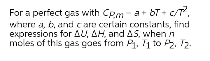 For a perfect gas with CP.m = a+ bT + c/T2,
where a, b, and care certain constants, find
expressions for AU, AH, and AS, when n
moles of this gas goes from P1, T1 to P2, T2.
