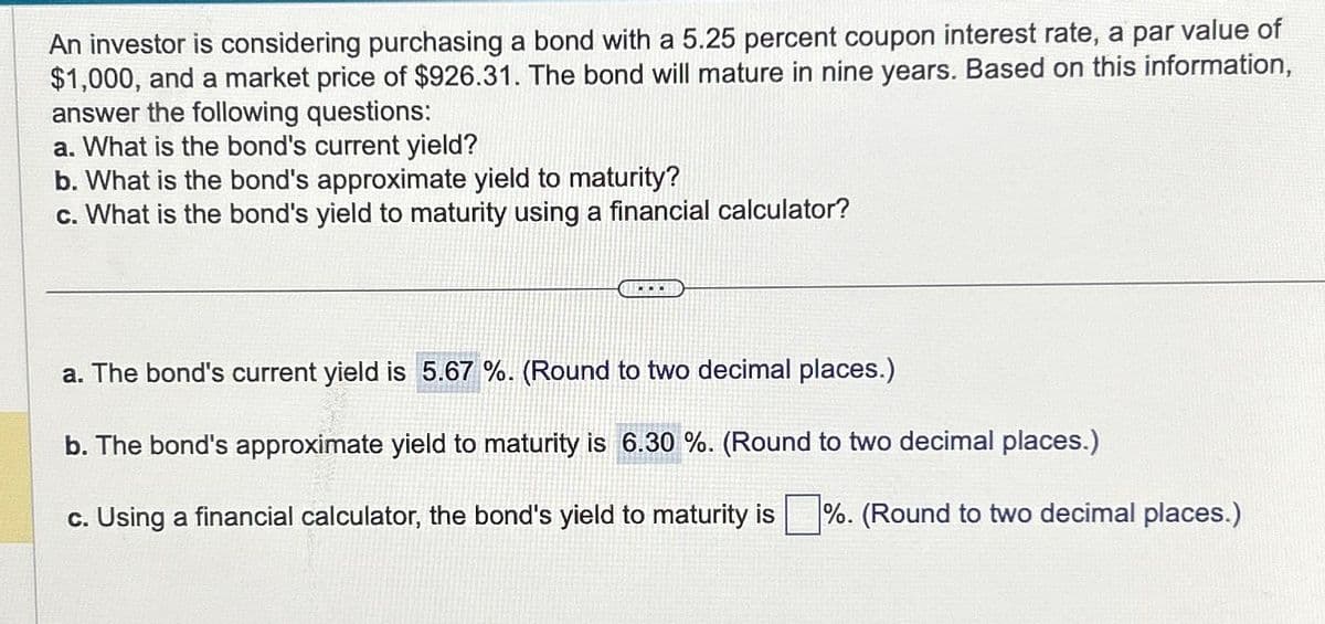 An investor is considering purchasing a bond with a 5.25 percent coupon interest rate, a par value of
$1,000, and a market price of $926.31. The bond will mature in nine years. Based on this information,
answer the following questions:
a. What is the bond's current yield?
b. What is the bond's approximate yield to maturity?
c. What is the bond's yield to maturity using a financial calculator?
...
a. The bond's current yield is 5.67%. (Round to two decimal places.)
b. The bond's approximate yield to maturity is 6.30 %. (Round to two decimal places.)
c. Using a financial calculator, the bond's yield to maturity is %. (Round to two decimal places.)