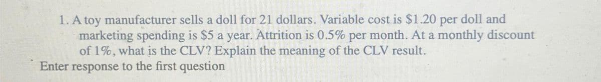 1. A toy manufacturer sells a doll for 21 dollars. Variable cost is $1.20 per doll and
marketing spending is $5 a year. Attrition is 0.5% per month. At a monthly discount
of 1%, what is the CLV? Explain the meaning of the CLV result.
Enter response to the first question