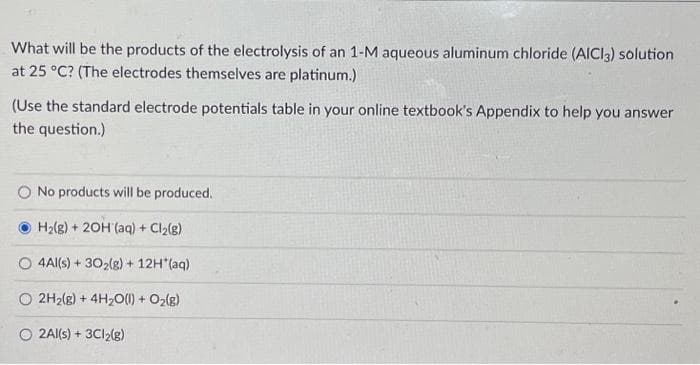 What will be the products of the electrolysis of an 1-M aqueous aluminum chloride (AICI3) solution
at 25 °C? (The electrodes themselves are platinum.)
(Use the standard electrode potentials table in your online textbook's Appendix to help you answer
the question.)
No products will be produced.
H₂(8) +20H (aq) + Cl₂(g)
4Al(s) + 30₂(g) + 12H*(aq)
O 2H₂(g) + 4H₂O(l) + O₂(g)
O2Al(s) + 3Cl2(g)