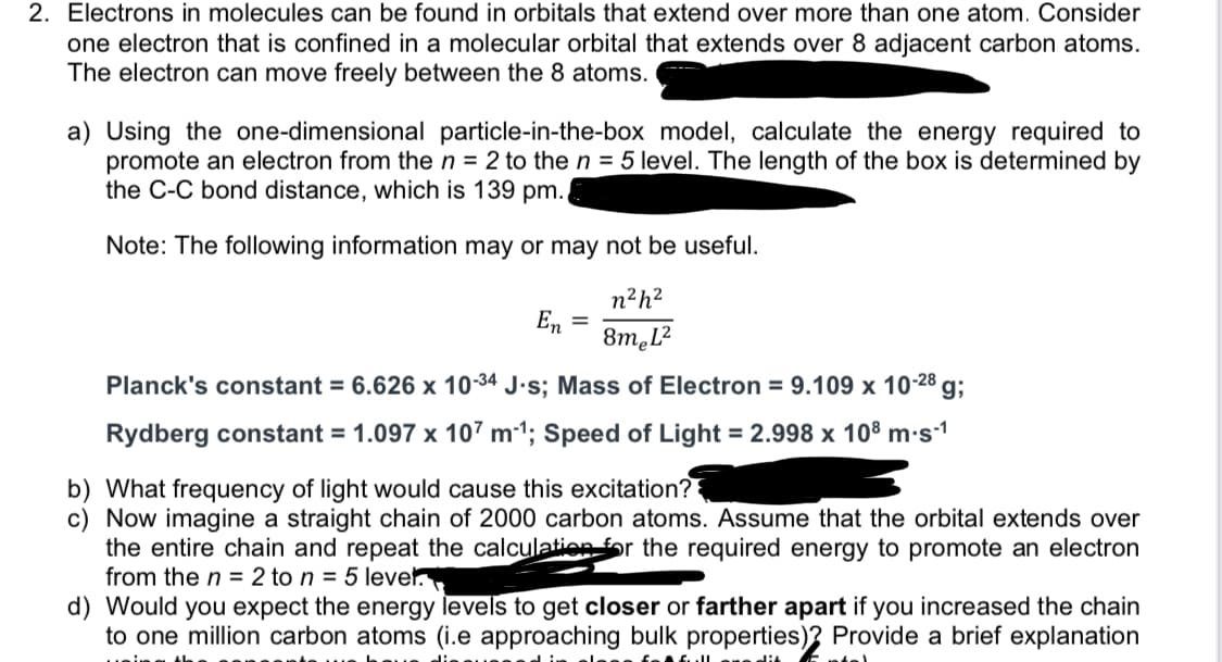2. Electrons in molecules can be found in orbitals that extend over more than one atom. Consider
one electron that is confined in a molecular orbital that extends over 8 adjacent carbon atoms.
The electron can move freely between the 8 atoms.
a) Using the one-dimensional particle-in-the-box model, calculate the energy required to
promote an electron from then = 2 to the n = 5 level. The length of the box is determined by
the C-C bond distance, which is 139 pm.
Note: The following information may or may not be useful.
n²h?
En =
8m.L?
Planck's constant = 6.626 x 10-34 J.s; Mass of Electron = 9.109 x 10-28 g;
Rydberg constant = 1.097 x 107 m-1; Speed of Light = 2.998 x 108 m·s-1
b) What frequency of light would cause this excitation?
c) Now imagine a straight chain of 2000 carbon atoms. Assume that the orbital extends over
the entire chain and repeat the calculation fr the required energy to promote an electron
from the n = 2 to n = 5 lever
d) Would you expect the energy levels to get closer or farther apart if you increased the chain
to one million carbon atoms (i.e approaching bulk properties)? Provide a brief explanation
dit
