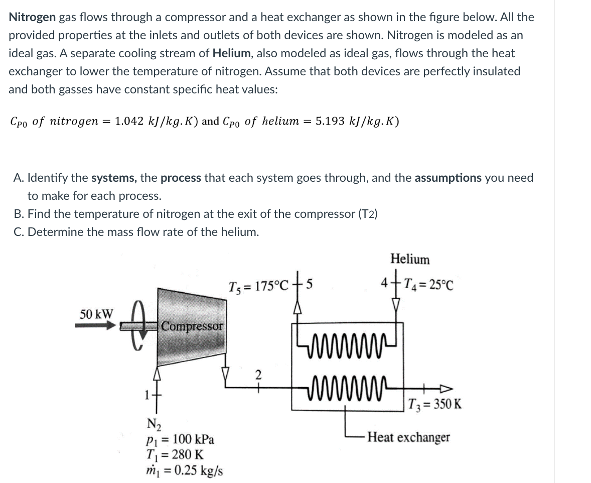 Nitrogen gas flows through a compressor and a heat exchanger as shown in the figure below. All the
provided properties at the inlets and outlets of both devices are shown. Nitrogen is modeled as an
ideal gas. A separate cooling stream of Helium, also modeled as ideal gas, flows through the heat
exchanger to lower the temperature of nitrogen. Assume that both devices are perfectly insulated
and both gasses have constant specific heat values:
Cpo of nitrogen = 1.042 kJ/kg. K) and Cpo of helium = 5.193 kJ/kg.K)
A. Identify the systems, the process that each system goes through, and the assumptions you need
to make for each process.
B. Find the temperature of nitrogen at the exit of the compressor (T2)
C. Determine the mass flow rate of the helium.
50 kW
Compressor
N₂
P₁ = 100 kPa
T₁ = 280 K
m₁ = 0.25 kg/s
T₁ = 175°C +5
Helium
4+T4=
4+T4=25°C
www
www.
T3 = 350 K
Heat exchanger