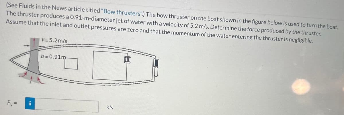 (See Fluids in the News article titled "Bow thrusters".) The bow thruster on the boat shown in the figure below is used to turn the boat.
The thruster produces a 0.91-m-diameter jet of water with a velocity of 5.2 m/s. Determine the force produced by the thruster.
Assume that the inlet and outlet pressures are zero and that the momentum of the water entering the thruster is negligible.
Fy=
V = 5.2m/s
i
D=0.91m
Aph
KN