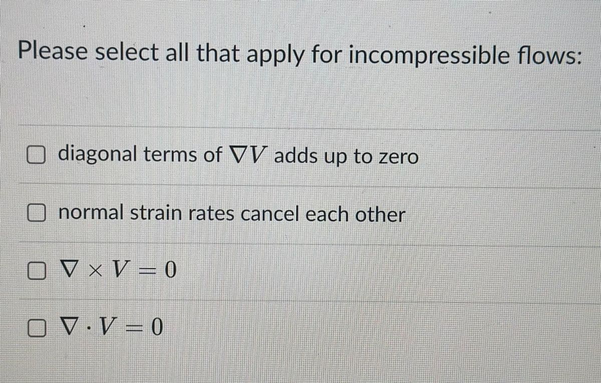 Please select all that apply for incompressible flows:
diagonal terms of VV adds up to zero
normal strain rates cancel each other
VxV=0
V.V = 0