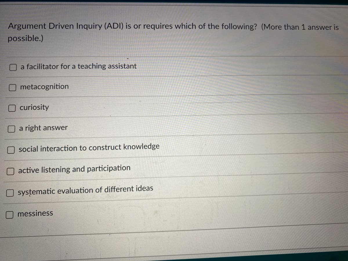 Argument Driven Inquiry (ADI) is or requires which of the following? (More than 1 answer is
possible.)
a facilitator for a teaching assistant
metacognition
curiosity
a right answer
social interaction to construct knowledge
active listening and participation
systematic evaluation of different ideas
messiness