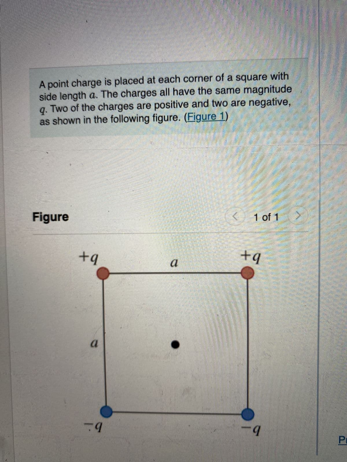 A point charge is placed at each corner of a square with
side length a. The charges all have the same magnitude 1
Two of the charges are positive and two are negative,
as shown in the following figure. (Figure 1)
9.
Figure
+q
a
9
a
< 1 of 1
+q
9
75
Pr