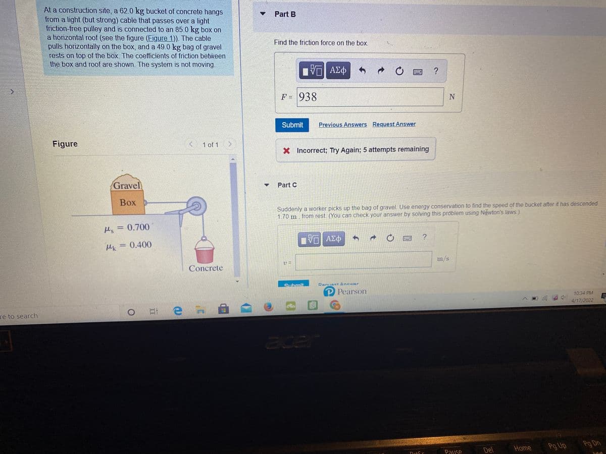 At a construction site, a 62.0 kg bucket of concrete hangs
from a light (but strong) cable that passes over a light
friction-free pulley and is connected to an 85.0 kg box on
a horizontal roof (see the figure (Figure 1)). The cable
pulls horizontally on the box, and a 49.0 kg bag of gravel
rests on top of the box. The coefficients of friction between
the box and roof are shown. The system is not moving
Part B
Find the friction force on the box.
石1 AE中
F= 938
Submit
Previous Answers Request Answer
Figure
1 of 1
X Incorrect; Try Again; 5 attempts remaining
Gravel
Part C
Вох р
Suddenly a worker picks up the bag of gravel. Use energy conservation to find the speed of the bucket after it has descended
1.70 m from rest. (You can check your answer by solving this próblem using Newton's laws.)
Ms =0.700
Mk = 0.400
m/s
Concrete
Submit
Renuest Answer
P Pearson
10:34 PM
目
4/17/2022
re to search
Pg Up
Pg Dn
Del
Home
Pause
TAT
