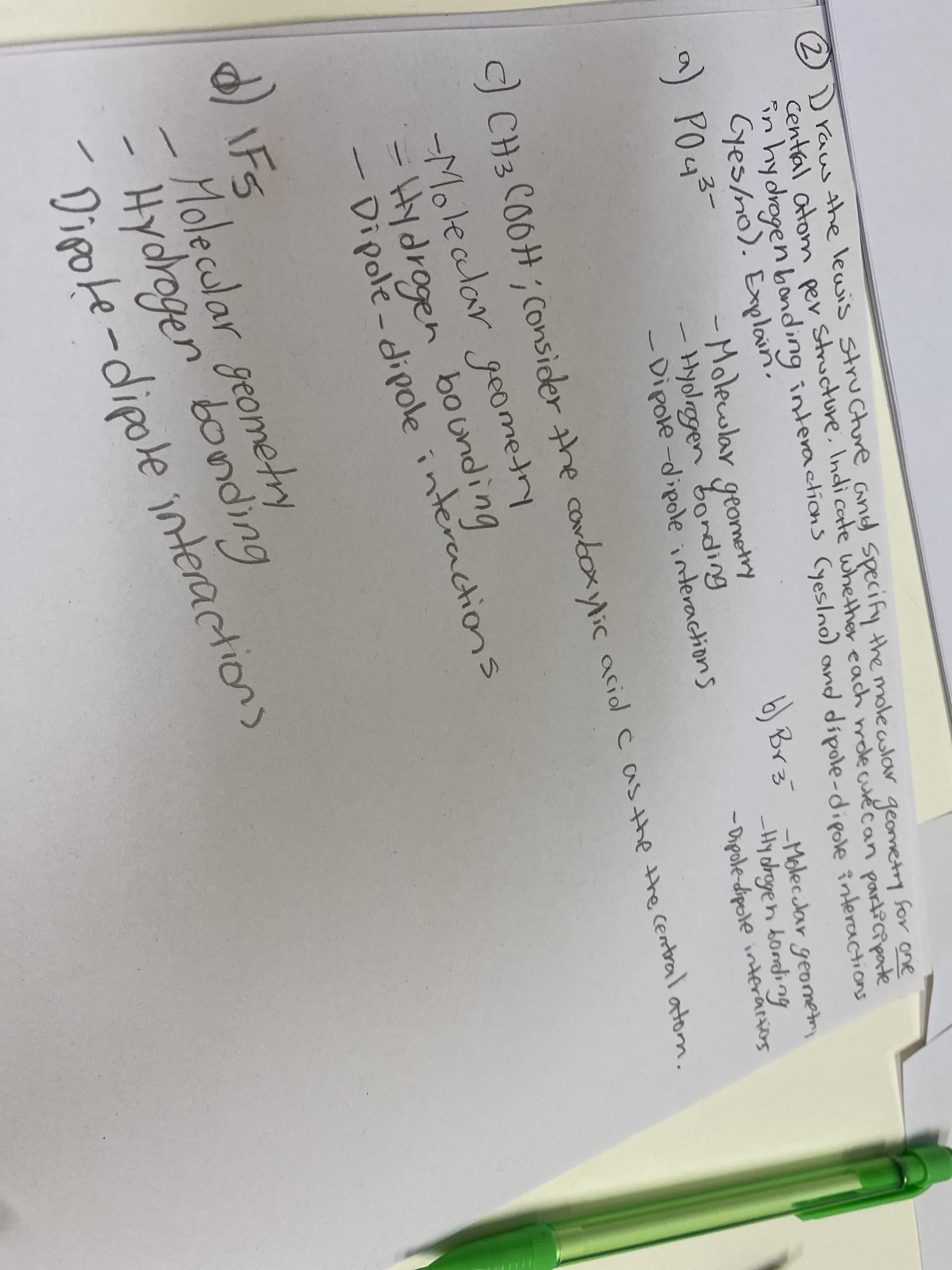 2D raw the lewis structure.and Specify the molecolar geometry for one
Cental atonm pær Structure, Indicate whether each mdlecurécan
in hydrogen bonding interactions (yeslno) and dipole-dipole interactions
Cyes/no). Explain.
a) PO43-
participate
-Molewlar geometry
- Hyolrogen bonding
-Dipole-dipole interactions
b Brz Molecclar geometr
-Hy dregen bording
- Dipole-dipele interacions
CCH3 CO0H; Consider the carboxylic acil casthe the central atom.
-Molealar geometry
- Hy drogen bounding
Dipole-dipole interactions
\F5
Molecular geometry
- Hydrogen bonding
Dipote-dipole
interactions
