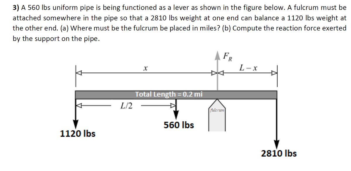 3) A 560 Ibs uniform pipe is being functioned as a lever as shown in the figure below. A fulcrum must be
attached somewhere in the pipe so that a 2810 Ibs weight at one end can balance a 1120 Ibs weight at
the other end. (a) Where must be the fulcrum be placed in miles? (b) Compute the reaction force exerted
by the support on the pipe.
FR
L-x
Total Length =0.2 mi
L/2
fulcron
560 Ibs
1120 Ibs
2810 Ibs
