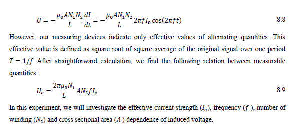 HOAN, N2 dI
HoAN,N2
U =
2nfl, cos(2nft)
8.8
dt
However, our measuring devices indicate only effective values of altemating quantities. This
effective value is defined as square root of square average of the original signal over one period
T = 1/f After straightforward calculation, we find the following relation between measurable
quantities:
8.9
U.
L ANzfl,
In this experiment, we will investigate the effective current strength (1,), frequency (f ), number of
winding (N2) and cross sectional area (A) dependence of induced voltage.
