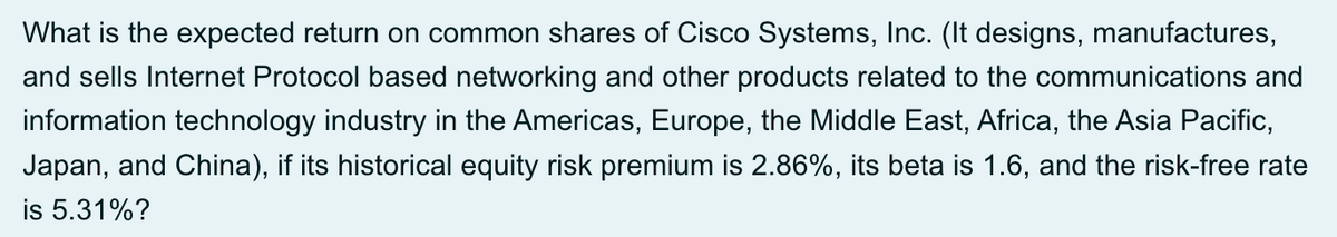 What is the expected return on common shares of Cisco Systems, Inc. (It designs, manufactures,
and sells Internet Protocol based networking and other products related to the communications and
information technology industry in the Americas, Europe, the Middle East, Africa, the Asia Pacific,
Japan, and China), if its historical equity risk premium is 2.86%, its beta is 1.6, and the risk-free rate
is 5.31%?
