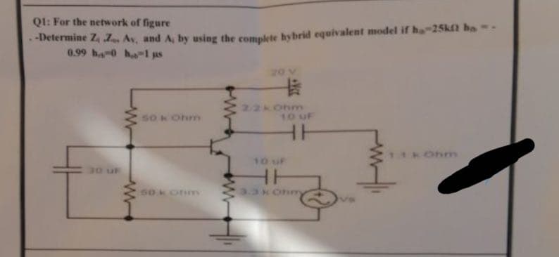 QI: For the network of figure
-Determine Z Z, Av, and A, by using the comnlete hybrid equivalent model if ha-25kft ho -
0.99 hao ha-1 us
20 V
卡
22kOhm
10 uF
S0 k Ohm
Ohm
10 uF
HH
30 uF
60konm
3.34 Ohm
