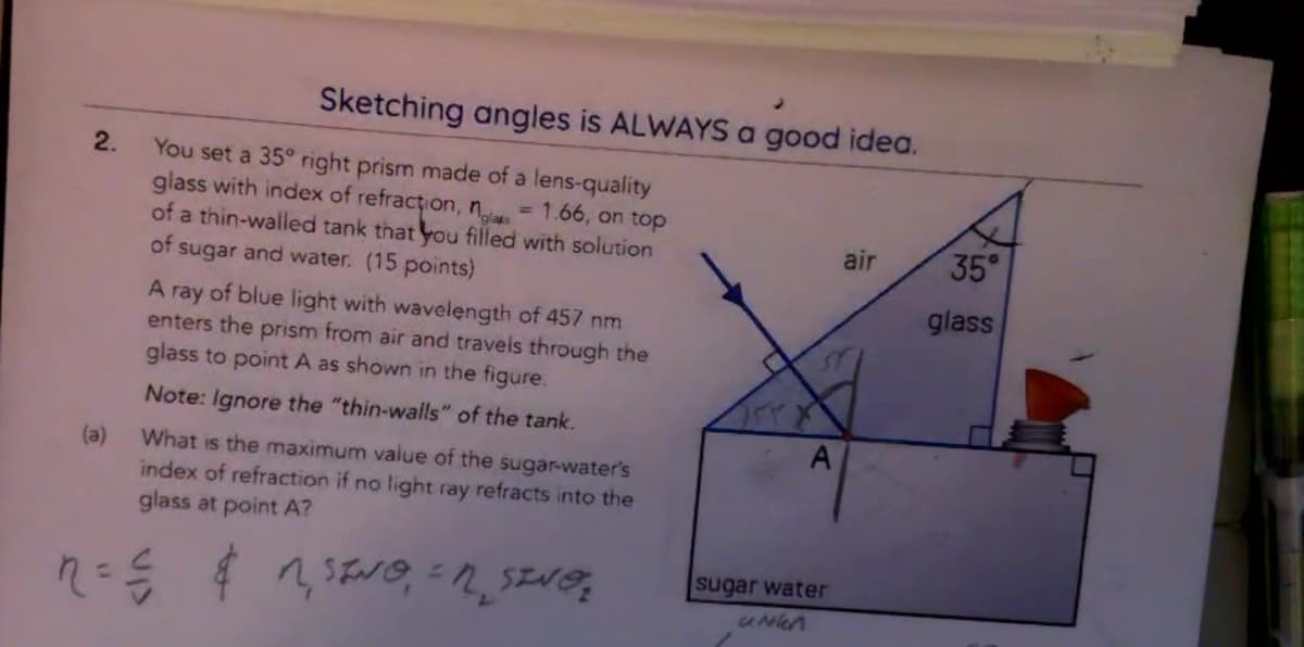 Sketching angles is ALWAYS a good idea.
2.
You set a 35° right prism made of a lens-quality
glass with index of refraction, nolas = 1.66, on top
of a thin-walled tank that you filled with solution
air
35°
of sugar and water. (15 points)
glass
A ray of blue light with wavelength of 457 nm
enters the prism from air and travels through the
glass to point A as shown in the figure.
Note: Ignore the "thin-walls" of the tank.
(a) What is the maximum value of the sugar-water's
index of refraction if no light ray refracts into the
glass at point A?
SINO = SING
A
sugar water
unkn