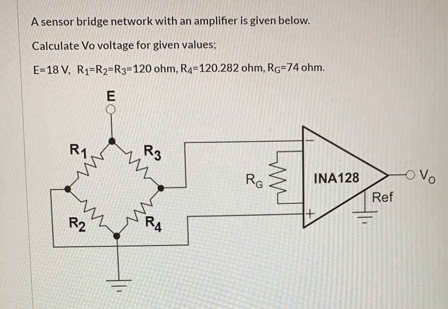 A sensor bridge network with an amplifier is given below.
Calculate Vo voltage for given values;
E=18 V, R1=R2=R3%3D120 ohm, R4=120.282 ohm, RG=74 ohm.
oVo
R1
R3
INA128
RG
Ref
RA
R2
