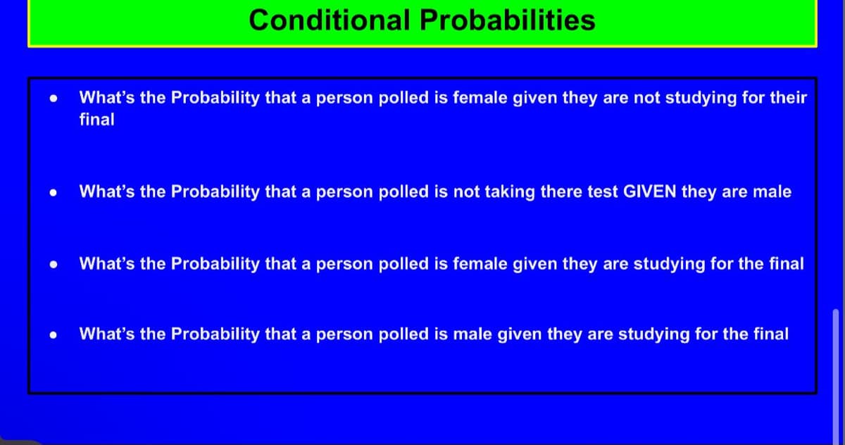 Conditional Probabilities
What's the Probability that a person polled is female given they are not studying for their
final
What's the Probability that a person polled is not taking there test GIVEN they are male
What's the Probability that a person polled is female given they are studying for the final
What's the Probability that a person polled is male given they are studying for the final