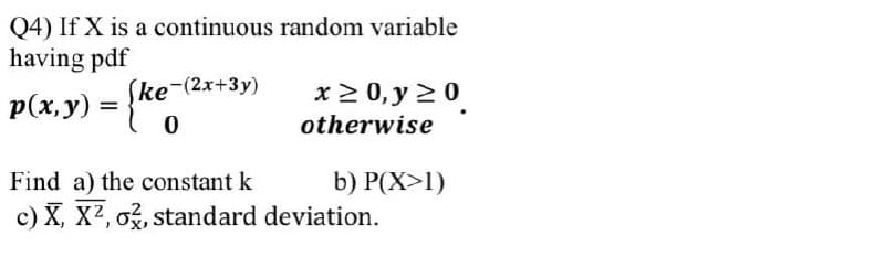 Q4) If X is a continuous random variable
having pdf
(ke-(2x+3y)
x 2 0, y 20
p(x,y) =
otherwise
Find a) the constant k
b) P(X>1)
c) X, X2, o, standard deviation.
