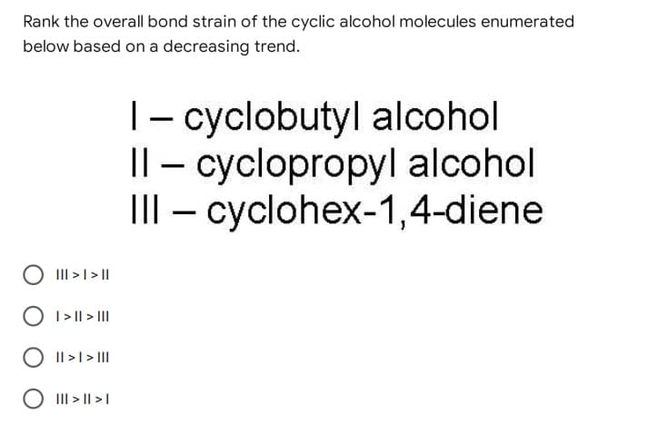 Rank the overall bond strain of the cyclic alcohol molecules enumerated
below based on a decreasing trend.
1 - cyclobutyl alcohol
Il-cyclopropyl alcohol
III - cyclohex-1,4-diene
||| > | > ||
O I>|| > |||
|| > | > |||
O ||| > || >1