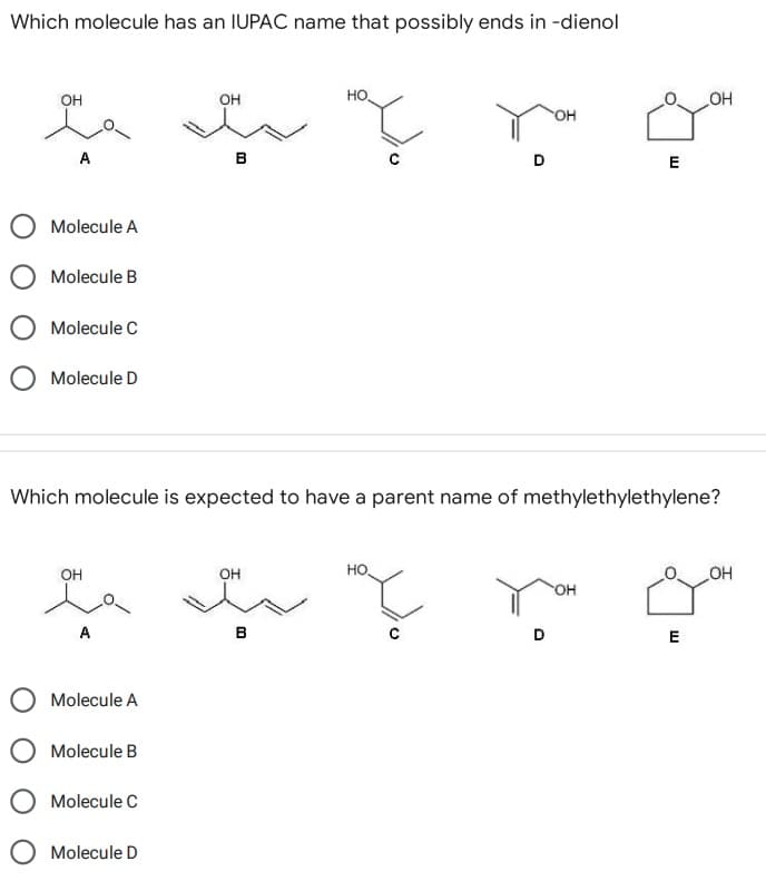 Which molecule has an IUPAC name that possibly ends in -dienol
НО.
OH
میدهند
OH
A
OH
B
E
Molecule A
Molecule B
Molecule C
O Molecule D
Which molecule is expected to have a parent name of methylethylethylene?
OH
OH
HO.
OH
OH
maç
Molecule A
Molecule B
Molecule C
Molecule D
B
D
OH
E