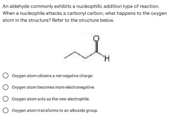 An aldehyde commonly exhibits a nucleophilic addition type of reaction.
When a nucleophile attacks a carbonyl carbon, what happens to the oxygen
atom in the structure? Refer to the structure below.
H
Oxygen atom obtains a net negative charge.
Oxygen atom becomes more electronegative.
Oxygen atom acts as the new electrophile.
Oxygen atom transforms to an alkoxide group.