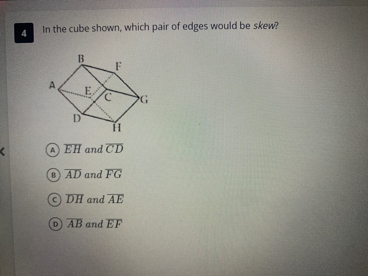 <
In the cube shown, which pair of edges would be skew?
B
B
D
E
C
F
HI
A EH and CD
AD and FG
DH and AE
D AB and EF