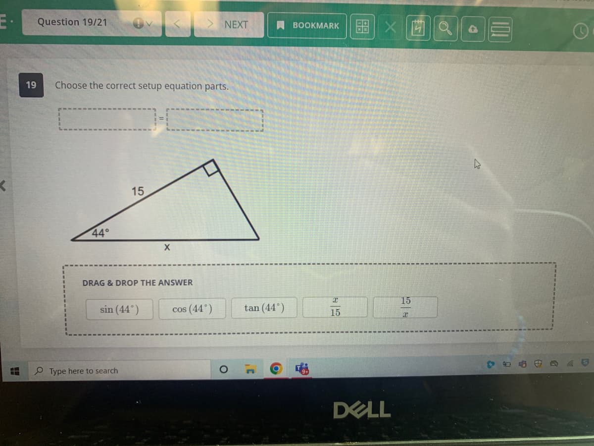 K
1
19
Question 19/21
Choose the correct setup equation parts.
44°
15
DRAG & DROP THE ANSWER
sin (44°)
Type here to search
X
NEXT
cos (44°)
O
tan (44°)
C
BOOKMARK
15
X
DELL
15
e