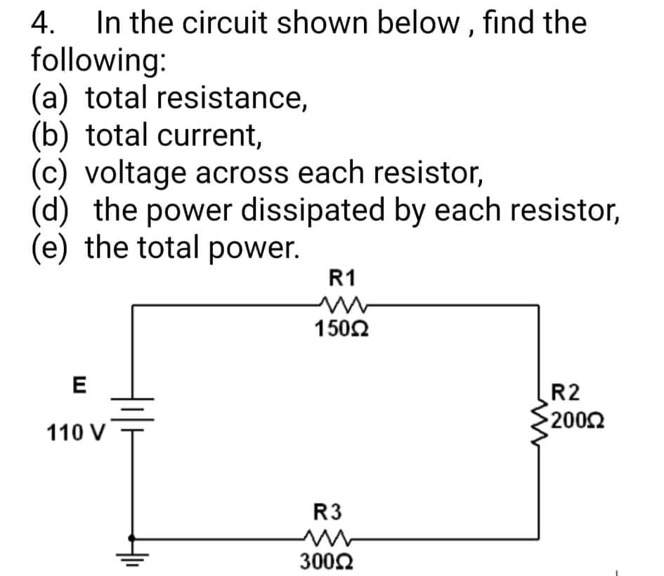 In the circuit shown below, find the
following:
(a) total resistance,
(b) total current,
(c) voltage across each resistor,
(d) the power dissipated by each resistor,
(e) the total power.
4.
R1
1502
E
R2
2002
110 V
R3
3002
