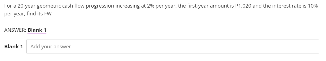 For a 20-year geometric cash flow progression increasing at 2% per year, the first-year amount is P1,020 and the interest rate is 10%
per year, find its FW.
ANSWER: Blank 1
Blank 1
Add your answer
