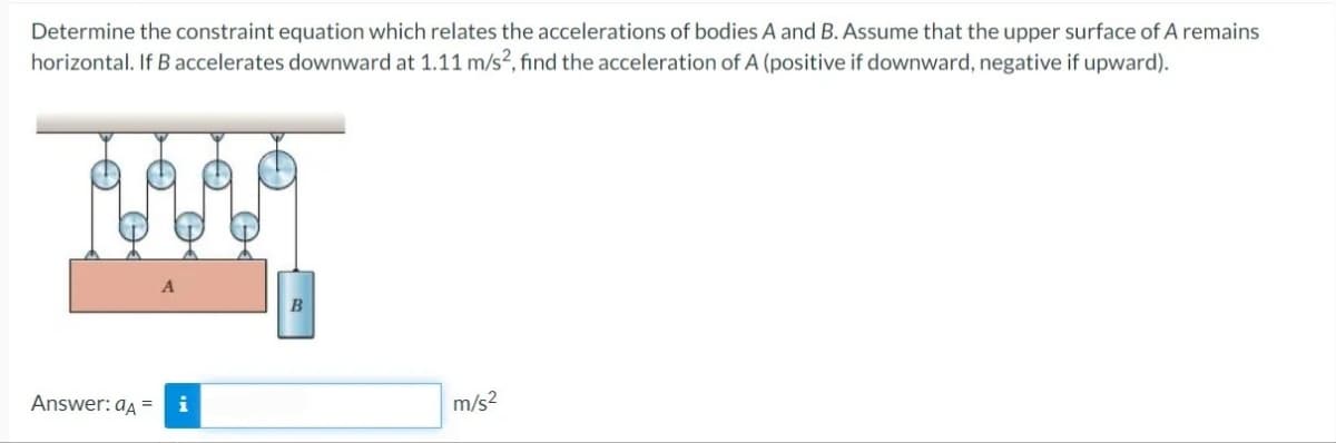 Determine the constraint equation which relates the accelerations of bodies A and B. Assume that the upper surface of A remains
horizontal. If B accelerates downward at 1.11 m/s?, find the acceleration of A (positive if downward, negative if upward).
B
Answer: aA =
i
m/s2
