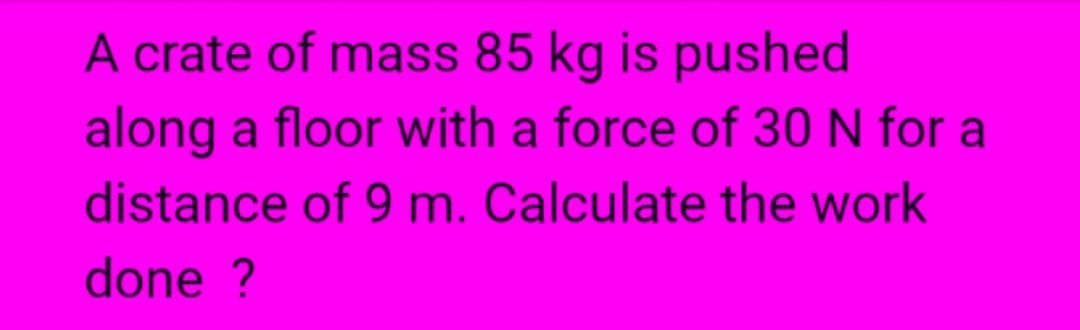 A crate of mass 85 kg is pushed
along a floor with a force of 30 N for a
distance of 9 m. Calculate the work
done ?
