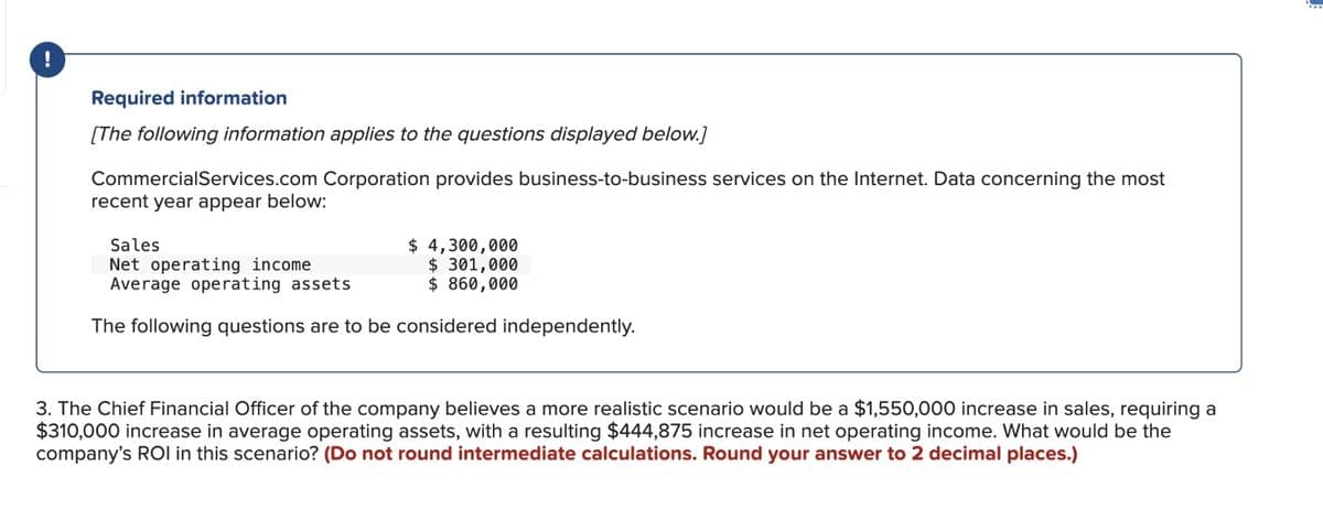 !
Required information
[The following information applies to the questions displayed below.]
CommercialServices.com Corporation provides business-to-business services on the Internet. Data concerning the most
recent year appear below:
Sales
Net operating income
Average operating assets
$ 4,300,000
$ 301,000
$ 860,000
The following questions are to be considered independently.
3. The Chief Financial Officer of the company believes a more realistic scenario would be a $1,550,000 increase in sales, requiring a
$310,000 increase in average operating assets, with a resulting $444,875 increase in net operating income. What would be the
company's ROI in this scenario? (Do not round intermediate calculations. Round your answer to 2 decimal places.)