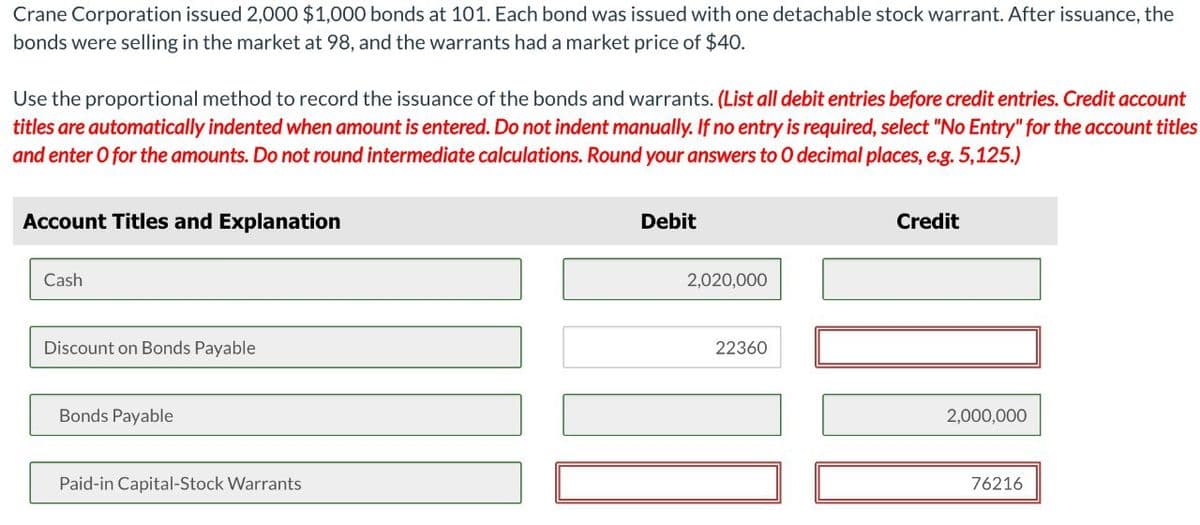 Crane Corporation issued 2,000 $1,000 bonds at 101. Each bond was issued with one detachable stock warrant. After issuance, the
bonds were selling in the market at 98, and the warrants had a market price of $40.
Use the proportional method to record the issuance of the bonds and warrants. (List all debit entries before credit entries. Credit account
titles are automatically indented when amount is entered. Do not indent manually. If no entry is required, select "No Entry" for the account titles
and enter O for the amounts. Do not round intermediate calculations. Round your answers to O decimal places, e.g. 5,125.)
Account Titles and Explanation
Cash
Discount on Bonds Payable
Bonds Payable
Paid-in Capital-Stock Warrants
Debit
2,020,000
22360
Credit
2,000,000
76216