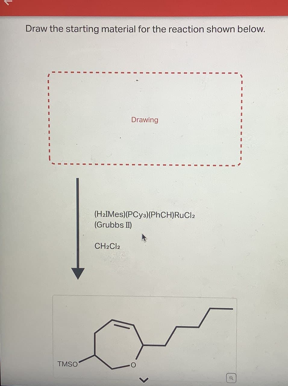 Draw the starting material for the reaction shown below.
TMSO
I
Drawing
(H2IMes)(PCy3)(PhCH)RuCl2
(Grubbs II)
CH2Cl2
a