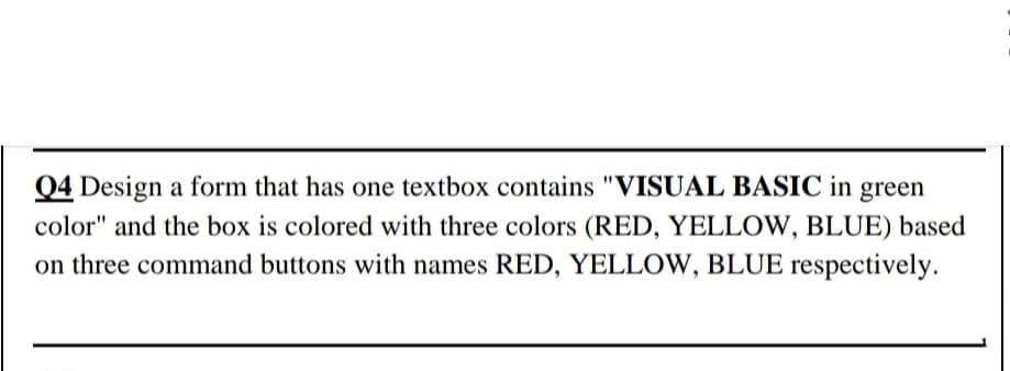 Q4 Design a form that has one textbox contains "VISUAL BASIC in green
color" and the box is colored with three colors (RED, YELLOW, BLUE) based
on three command buttons with names RED, YELLOW, BLUE respectively.
