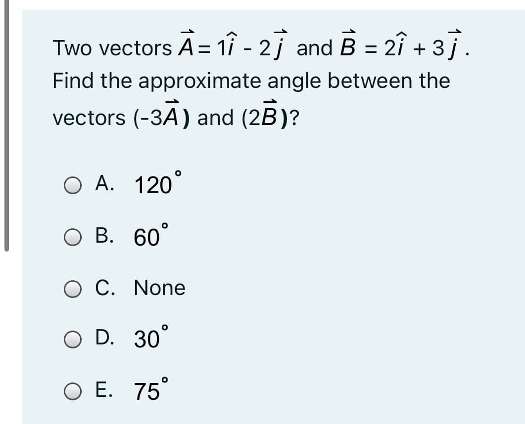 Two vectors A = 11 - 2j and B = 2î + 3i.
%3D
Find the approximate angle between the
vectors (-3A) and (2B)?
O A. 120
О В. 60
O C. None
O D. 30°
ОЕ. 75
