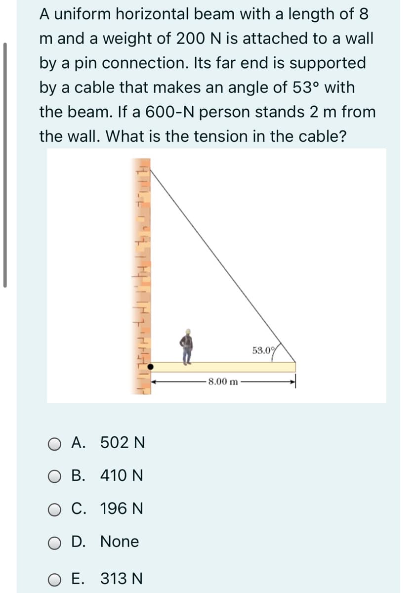 A uniform horizontal beam with a length of 8
m and a weight of 200 N is attached to a wall
by a pin connection. Its far end is supported
by a cable that makes an angle of 53° with
the beam. If a 600-N person stands 2 m from
the wall. What is the tension in the cable?
53.0%
8.00 m
O A. 502 N
O B. 410 N
O C. 196 N
D. None
O E. 313 N

