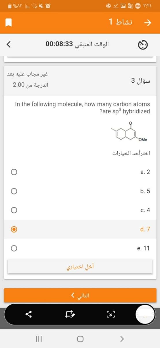 %AY . O
Y:YE
نشاط 1
الوقت المتبقی 3 0:08:3 0
غير مجاب عليه بعد
سؤال 3
2.00
الدرجة من
In the following molecule, how many carbon atoms
?are sp3 hybridized
OMe
اخترأحد الخيارات
а. 2
b. 5
С. 4
d. 7
е. 11
أخل اختياري
التالي (
中
O O
