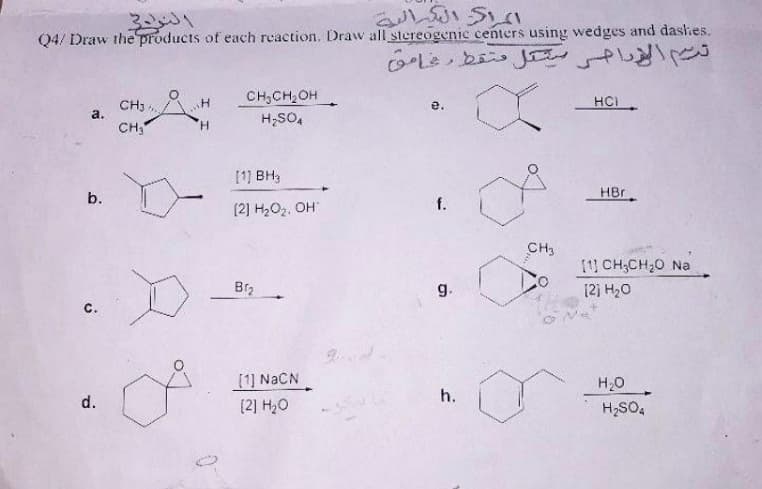 Q4/ Draw the products of each reaction. Draw all stereogenic centers using wedges and dashes.
Le be J s
CH,CH,OH
H;SO,
CH3,
a.
HCI
e.
CH3
H.
[1) BH3
HBr
b.
f.
(2] H2O2, OH
CH3
[1 CH;CH;0 Na
g.
12) H20
с.
(1] NACN
H20
h.
d.
(2] H2O
H2SO,
