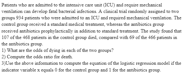 Patients who are admitted to the intensive care unit (ICU) and require mechanical
ventilation can develop fatal bacterial infections. A clinical trial randomly assigned to two
groups 934 patients who were admitted to an ICU and required mechanical ventilation. The
control group received a standard medical treatment, whereas the antibiotics group
received antibiotics prophylactically in addition to standard treatment. The study found that
107 of the 468 patients in the control group died, compared with 69 of the 466 patients in
the antibiotics group.
1) What are the odds of dying in each of the two groups?
2) Compute the odds ratio for death.
3)Use the above information to compute the equation of the logistic regression model if the
indicator variable x equals 0 for the control group and 1 for the antibiotics group.