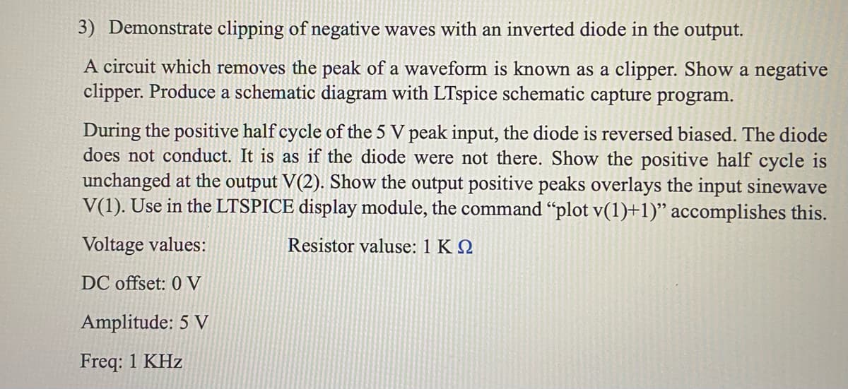 3) Demonstrate clipping of negative waves with an inverted diode in the output.
A circuit which removes the peak of a waveform is known as a clipper. Show a negative
clipper. Produce a schematic diagram with LTspice schematic capture program.
During the positive half cycle of the 5 V peak input, the diode is reversed biased. The diode
does not conduct. It is as if the diode were not there. Show the positive half cycle is
unchanged at the output V(2). Show the output positive peaks overlays the input sinewave
V(1). Use in the LTSPICE display module, the command "plot v(1)+1)" accomplishes this.
Voltage values:
Resistor valuse: 1 KQ
DC offset: 0 V
Amplitude: 5 V
Freq: 1 KHz