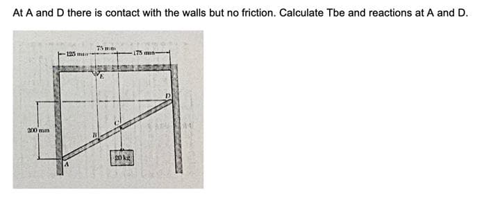 At A and D there is contact with the walls but no friction. Calculate Tbe and reactions at A and D.
200 mm
125 mi
75 mm
E
20 kg
min-