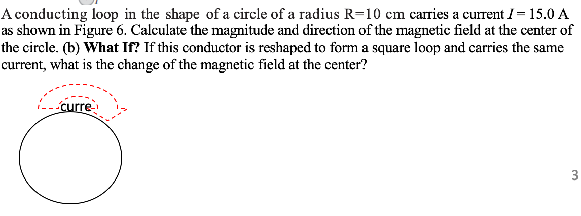 A conducting loop in the shape of a circle of a radius R=10 cm carries a current I= 15.0 A
as shown in Figure 6. Calculate the magnitude and direction of the magnetic field at the center of
the circle. (b) What If? If this conductor is reshaped to form a square loop and carries the same
current, what is the change of the magnetic field at the center?
curre
3
