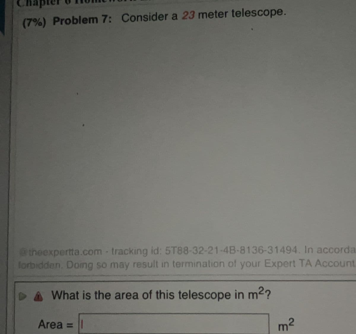 ote
(7%) Problem 7: Consider a 23 meter telescope.
theexpertta.com -tracking id: 5T88-32-21-4B-8136-31494. In accorda
lorbidden. Doing so may result in termination of your Expert TA Account.
What is the area of this telescope in m2?
Area =||
m2
