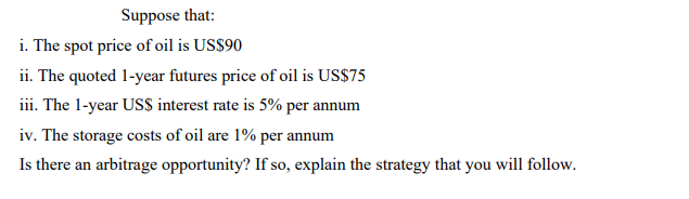 Suppose that:
i. The spot price of oil is US$90
ii. The quoted 1-year futures price of oil is US$75
iii. The 1-year US$ interest rate is 5% per annum
iv. The storage costs of oil are 1% per annum
Is there an arbitrage opportunity? If so, explain the strategy that you will follow.
