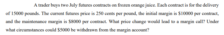 A trader buys two July futures contracts on frozen orange juice. Each contract is for the delivery
of 15000 pounds. The current futures price is 250 cents per pound, the initial margin is $10000 per contract,
and the maintenance margin is $8000 per contract. What price change would lead to a margin call? Under
what circumstances could $5000 be withdrawn from the margin account?
