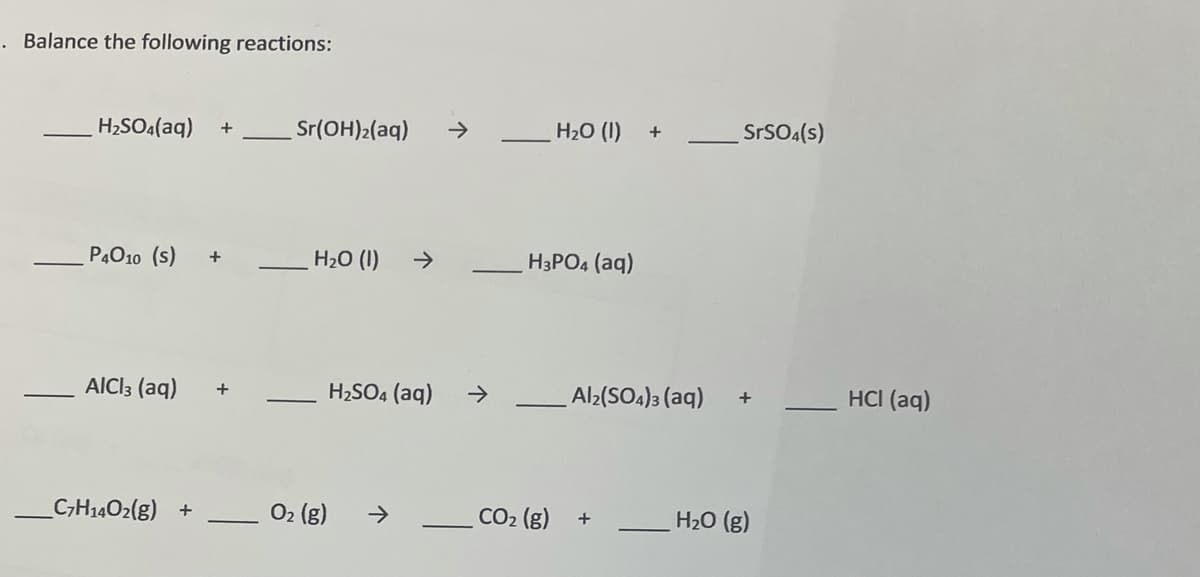 . Balance the following reactions:
H2SO4(aq)
Sr(OH)2(aq)
H20 (1)
+
->
SrSO.(s)
P4010 (s)
H20 (I)
->
+
H3PO4 (aq)
AICI3 (aq)
H2SO4 (aq)
+
->
Al2(SOA)3 (aq)
HCI (aq)
+
_C-H1402(g) +
O2 (g)
CO2 (g)
->
H20 (g)

