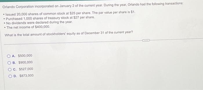 Orlando Corporation incorporated on January 2 of the current year. During the year, Orlando had the following transactions:
• Issued 20,000 shares of common stock at $25 per share. The par value per share is $1.
• Purchased 1,000 shares of treasury stock at $27 per share.
• No dividends were declared during the year.
• The net income of $400,000.
What is the total amount of stockholders' equity as of December 31 of the current year?
A. $500,000
B. $900,000
C. $527,000
O D. $873,000
