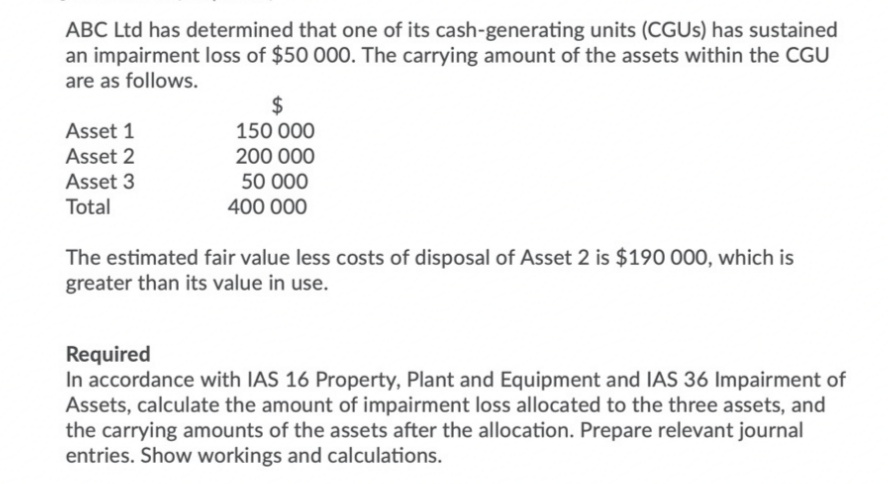 ABC Ltd has determined that one of its cash-generating units (CGUs) has sustained
an impairment loss of $50 000. The carrying amount of the assets within the CGU
are as follows.
Asset 1
Asset 2
Asset 3
Total
$
150 000
200 000
50 000
400 000
The estimated fair value less costs of disposal of Asset 2 is $190 000, which is
greater than its value in use.
Required
In accordance with IAS 16 Property, Plant and Equipment and IAS 36 Impairment of
Assets, calculate the amount of impairment loss allocated to the three assets, and
the carrying amounts of the assets after the allocation. Prepare relevant journal
entries. Show workings and calculations.
