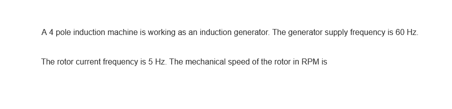 A 4 pole induction machine is working as an induction generator. The generator supply frequency is 60 Hz.
The rotor current frequency is 5 Hz. The mechanical speed of the rotor in RPM is