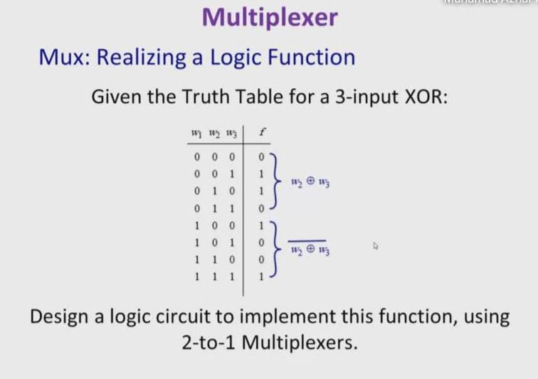 Multiplexer
Mux: Realizing a Logic Function
Given the Truth Table for a 3-input XOR:
f
En Tn ln
0 0 0
0 0 1
1 0
1
1 1
0 0
0 1
1 0
1 1 1
1
1
1
1
1
Design a logic circuit to implement this function, using
2-to-1 Multiplexers.
